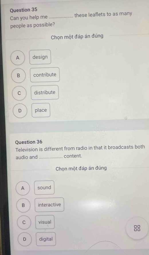 Can you help me _these leaflets to as many
people as possible?
Chọn một đáp án đúng
A design
B contribute
C distribute
D place
Question 36
Television is different from radio in that it broadcasts both
audio and _content.
Chọn một đáp án đúng
A sound
B interactive
C visual
□□
□□
D digital