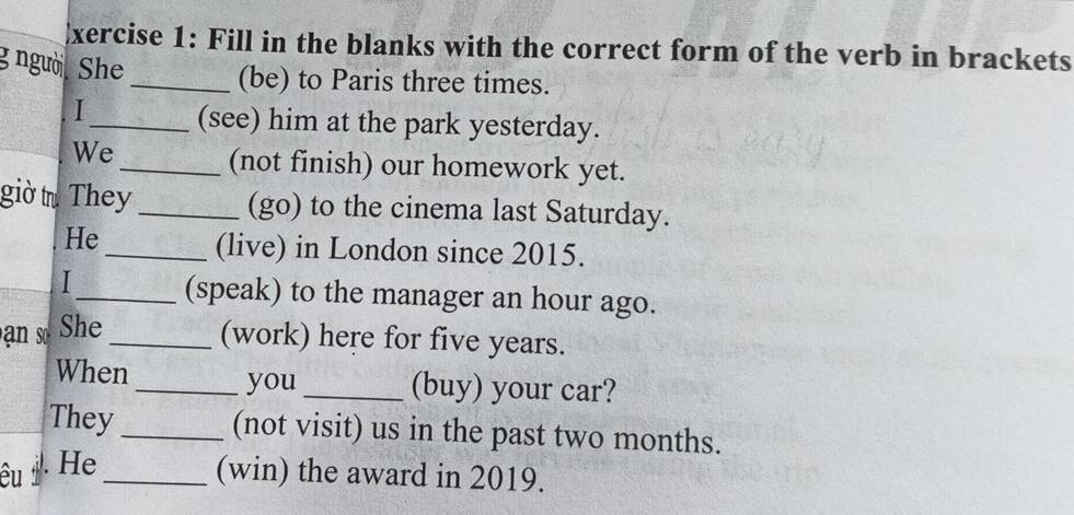 Fill in the blanks with the correct form of the verb in brackets 
g người. She _(be) to Paris three times. 
I_ (see) him at the park yesterday. 
We 
_(not finish) our homework yet. 
giờ t. They _(go) to the cinema last Saturday. 
He 
_(live) in London since 2015. 
_(speak) to the manager an hour ago. 
an so She_ 
(work) here for five years. 
When _you _(buy) your car? 
They _(not visit) us in the past two months. 
êu . He_ 
(win) the award in 2019.