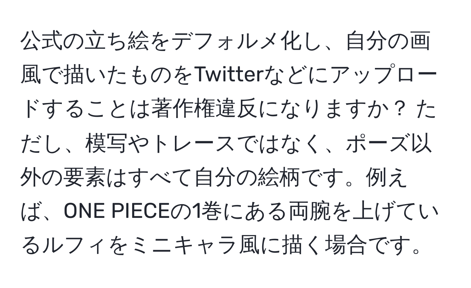 公式の立ち絵をデフォルメ化し、自分の画風で描いたものをTwitterなどにアップロードすることは著作権違反になりますか？ ただし、模写やトレースではなく、ポーズ以外の要素はすべて自分の絵柄です。例えば、ONE PIECEの1巻にある両腕を上げているルフィをミニキャラ風に描く場合です。