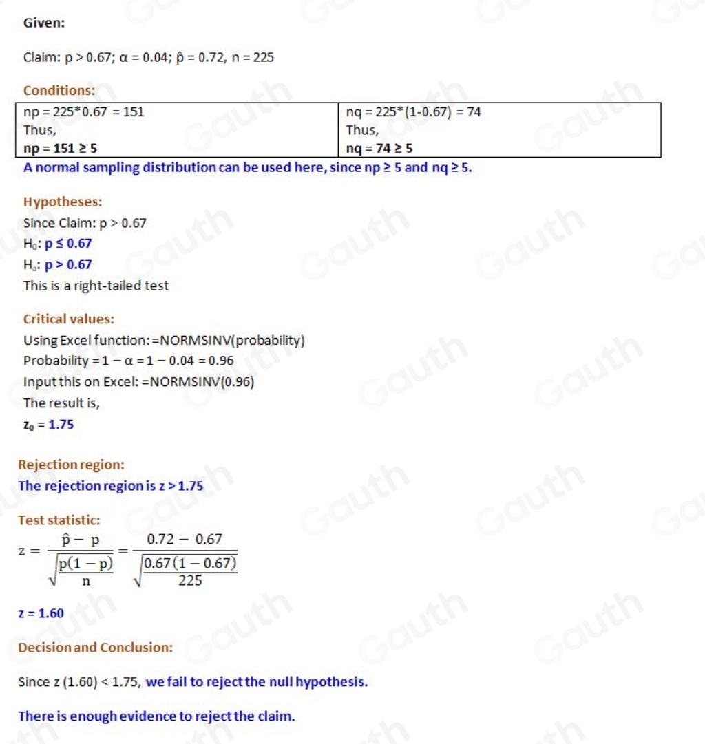 Given: 
Claim: p>0.67; alpha =0.04; hat p=0.72, n=225
Hypotheses: 
Since Claim: p>0.67
H_0:p≤ 0.67
H_a:p>0.67
This is a right-tailed test 
Critical values: 
Using Excel function: =NORMSINV(probability) 
Probabilit downarrow =1-alpha =1-0.04=0.96
Input this on Excel: =NORMSINV(0.96)
The result is,
z_0=1.75
Rejection region: 
The rejection region is z>1.75
Test statistic:
z=frac hat p-psqrt(frac p(1-p))n=frac 0.72-0.67sqrt(frac 0.67(1-0.67))225
z=1.60
Decision and Conclusion: 
Since z(1.60)<1.75 , we fail to reject the null hypothesis. 
There is enough evidence to reject the claim. 
Table 1: []