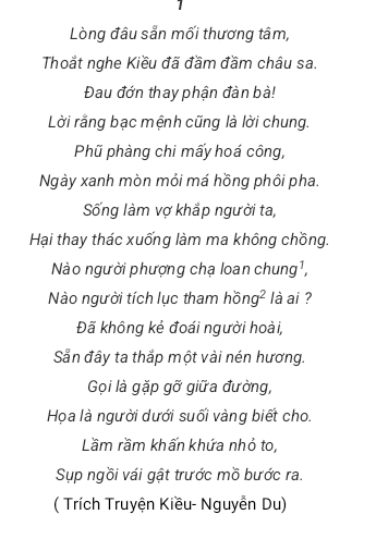 Lòng đầu sẵn mối thương tâm, 
Thoắt nghe Kiều đã đầm đầm châu sa. 
Đau đớn thay phận đàn bà! 
Lời rằng bạc mệnh cũng là lời chung. 
Phũ phàng chi mấy hoá công, 
Ngày xanh mòn mỏi má hồng phôi pha. 
Sống làm vợ khắp người ta, 
Hại thay thác xuống làm ma không chồng. 
Nào người phượng chạ loan ở hung^1, 
Nào người tích lục tham hồn ( ² là ai ? 
Đã không kẻ đoái người hoài, 
Sẵn đầy ta thắp một vài nén hương. 
Gọi là gặp gỡ giữa đường, 
Họa là người dưới suối vàng biết cho. 
Lầm rầm khấn khứa nhỏ to, 
Sụp ngồi vái gật trước mồ bước ra. 
( Trích Truyện Kiều- Nguyễn Du)