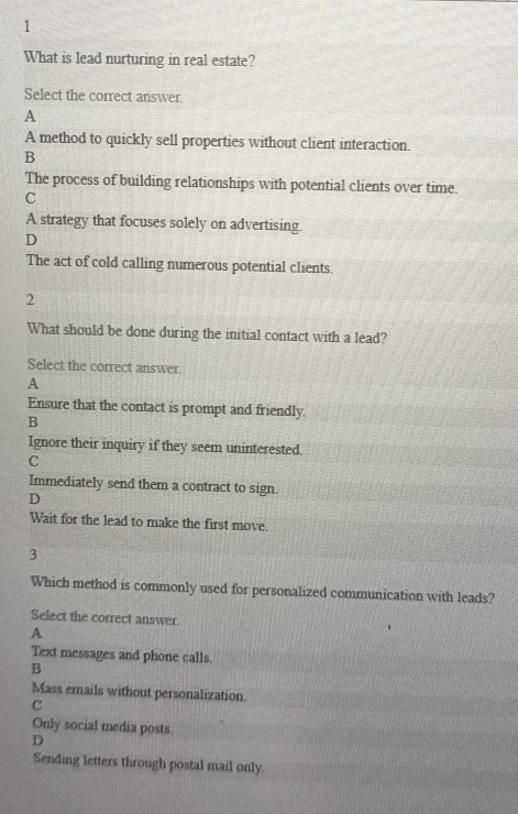 What is lead nurturing in real estate?
Select the correct answer.
A
A method to quickly sell properties without client interaction.
B
The process of building relationships with potential clients over time.
C
A strategy that focuses solely on advertising.
D
The act of cold calling numerous potential clients.
2
What should be done during the initial contact with a lead?
Select the correct answer.
A
Ensure that the contact is prompt and friendly.
B
Ignore their inquiry if they seem uninterested.
C
Immediately send them a contract to sign.
D
Wait for the lead to make the first move.
3
Which method is commonly used for personalized communication with leads?
Select the correct answer.
A
Text messages and phone calls.
B
Mass emails without personalization.
C
Only social media posts
D
Sending letters through postal mail only.