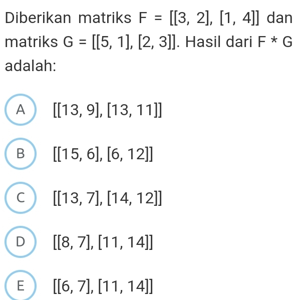 Diberikan matriks F=[[3,2],[1,4]] dan
matriks G=[[5,1],[2,3]]. Hasil dari F*G
adalah:
A [[13,9],[13,11]]
B [[15,6],[6,12]]
C [[13,7],[14,12]]
[[8,7],[11,14]]
E [[6,7],[11,14]]