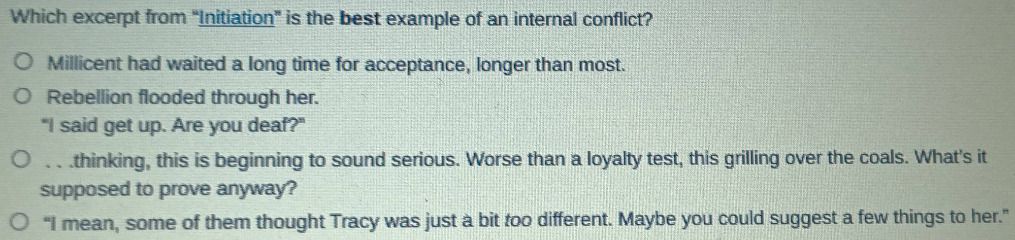 Which excerpt from “Initiation” is the best example of an internal conflict?
Millicent had waited a long time for acceptance, longer than most.
Rebellion flooded through her.
"I said get up. Are you deaf?". . .thinking, this is beginning to sound serious. Worse than a loyalty test, this grilling over the coals. What's it
supposed to prove anyway?
“I mean, some of them thought Tracy was just a bit too different. Maybe you could suggest a few things to her.”