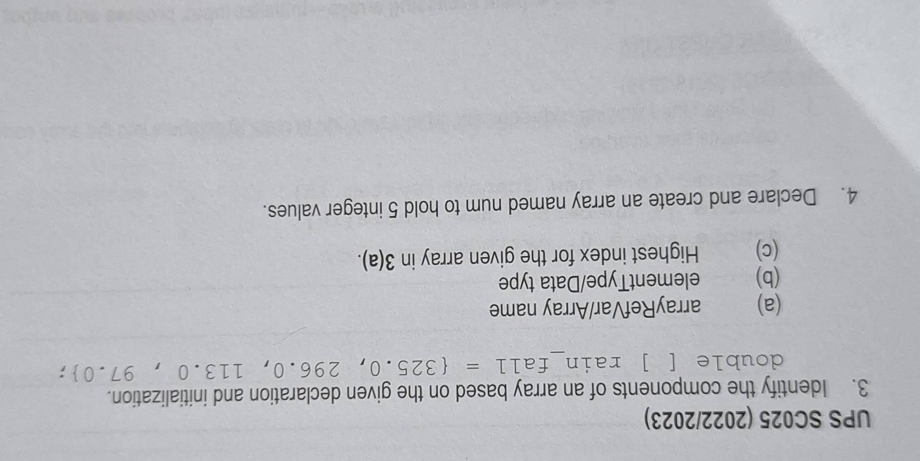 UPS SC025 (2022/2023) 
3. Identify the components of an array based on the given declaration and initialization. 
double [ ] rain_ fall= 325.0,296.0,113.0,97.0
(a) arrayRefVar/Array name 
(b) elementType/Data type 
(c) Highest index for the given array in 3(a). 
4. Declare and create an array named num to hold 5 integer values.