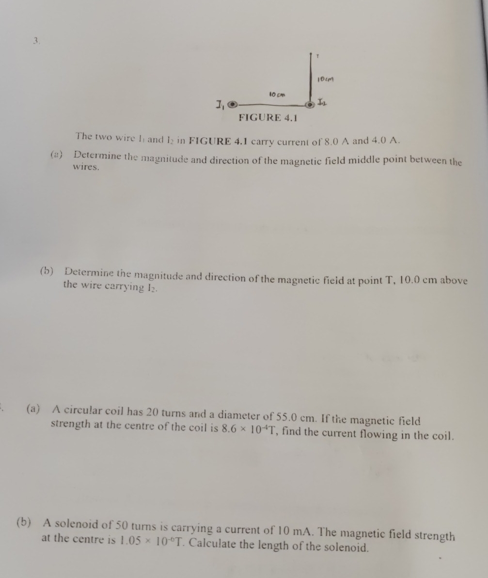 The two wire h and l_2 in FIGURE 4.1 carry current of 8.0 A and 4.0 A.
(2) Determine the magnitude and direction of the magnetic field middle point between the
wires.
(b) Determine the magnitude and direction of the magnetic field at point T, 10.0 cm above
the wire carrying I_2.
(a) A circular coil has 20 turns and a diameter of 55.0 cm. If the magnetic field
strength at the centre of the coil is 8.6* 10^(-4)T , find the current flowing in the coil.
(b) A solenoid of 50 turns is carrying a current of 10 mA. The magnetic field strength
at the centre is 1.05* 10^(-6)T. Calculate the length of the solenoid.