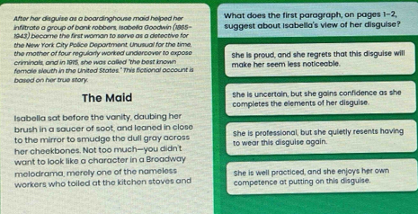 After her disguise as a boardinghouse maid helped her What does the first paragraph, on pages 1-2,
infiltrate a group of bank robbers, Isabelia Goodwin (1885-
1943) became the first woman to serve as a detective for suggest about isabella's view of her disguise?
the New York City Police Department. Unusual for the time
the mother of four regularly worked undercover to expose
criminals, and in 1975, she was called "the best known She is proud, and she regrets that this disguise will
fernale sleuth in the United States." This fictional account is make her seem less noticeable.
based on her true story.
She is uncertain, but she gains confidence as she
The Maid completes the elements of her disguise.
Isabella sat before the vanity, daubing her
brush in a saucer of soot, and leaned in close
to the mirror to smudge the dull gray across She is professional, but she quietly resents having
her cheekbones. Not too much--you didn't to wear this disguise again.
want to look like a character in a Broadway
melodrama, merely one of the nameless
workers who toiled at the kitchen stoves and She is well practiced, and she enjoys her own
competence at putting on this disguise.