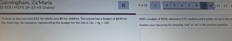 Cunningham, Za'Maria 
10 
J2 EOU M1FS 24-25 HS District 9 of 18 4 5 6 7 8 9 10 11 12 1
Tickets to the zoo cost $12 for adults and $8 for children. The school has a budget of $240 for With a budget of $240, determine if 21 students and 6 adults can go to the zo 
the field trip. An equation representing the budget for the trip is 12x+8y=240. Explain your reasoning for choosing "yes" or 'no" in the previous question.