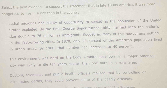 Select the best evidence to support the statement that in late 1800s America, it was more
dangerous to live in a city than in the country.
Lethal microbes had plenty of opportunity to spread as the population of the United
States exploded. By the time George Soper turned thirty, he had seen the nation's
size double to 76 million as immigrants flooded in. Many of the newcomers settled
in the fast-growing cities. In 1870, only 25 percent of the American population lived
in urban areas. By 1900, that number had increased to 40 percent.. . .
This environment was hard on the body. A white male born in a major American
city was likely to die ten years sooner than one born in a rural area.
Doctors, scientists, and public health officials realized that by controlling or
eliminating germs, they could prevent some of the deadly diseases.