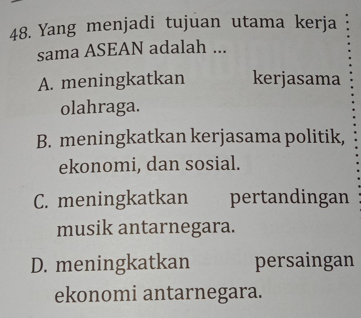 Yang menjadi tujuan utama kerja
sama ASEAN adalah ...
A. meningkatkan kerjasama
olahraga.
B. meningkatkan kerjasama politik,
ekonomi, dan sosial.
C. meningkatkan pertandingan
musik antarnegara.
D. meningkatkan persaingan
ekonomi antarnegara.