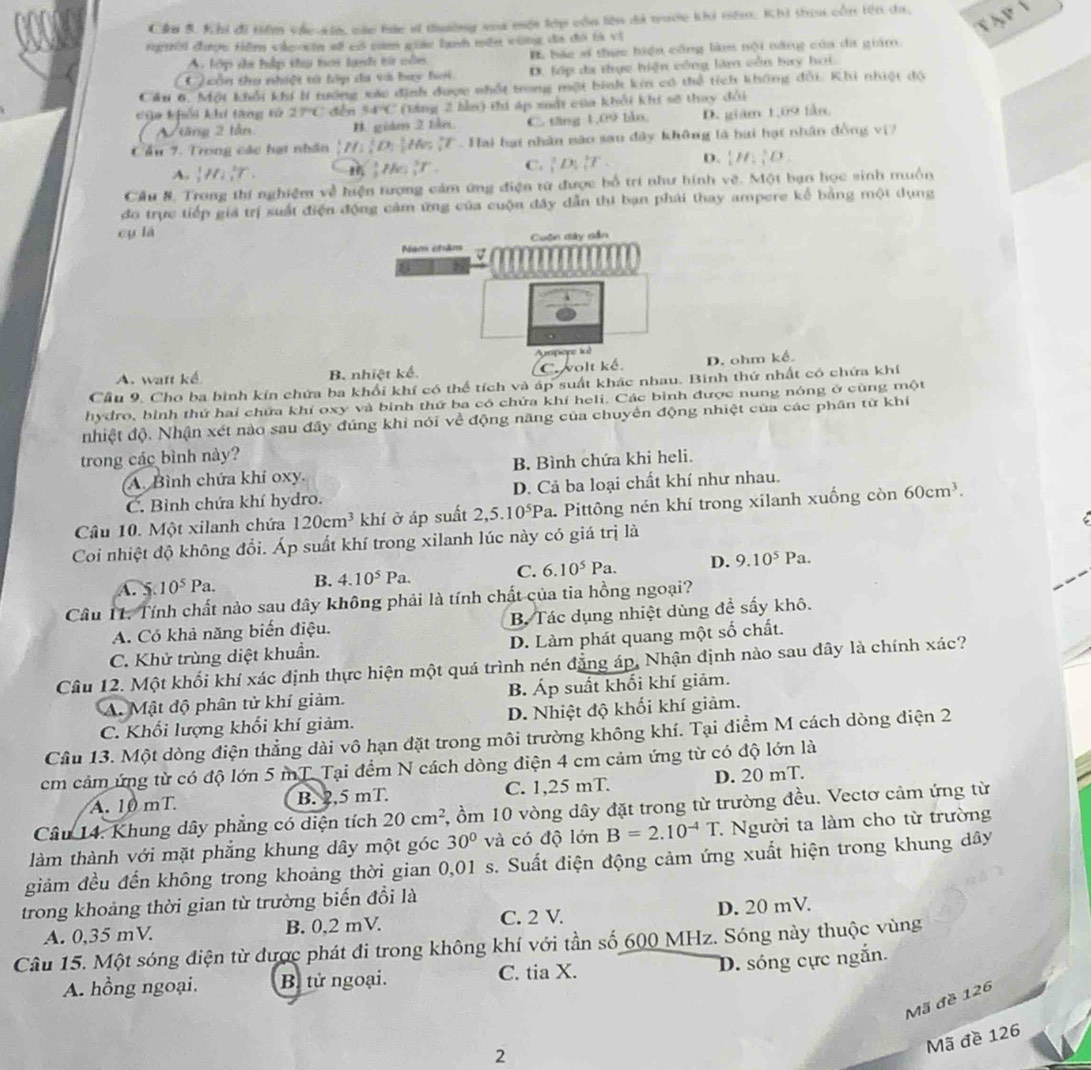 Cầu B. Khi đi tiểm các sin, các bác sĩ thường xa một lớp còa lên đã tuớc k nêm: Khi thu còn tên da. ập 
vurời được Hiêm vidgosta sử có cam giác lạnh mên vùng đi đó bà vị
A lớp đa hập thụ tơi lạnh từ củn B bác sĩ thực hiện công làm nội năng của đa giám.
*  côn thu nhiệt tử lớp đa và bay hơi. D. lớp đa thực hiện công làm cằi bay hơi
Cầu 6. Một khổi khí h tướng xác định được nhất trong một bình kin có thể tích không đội. Khi nhiệt độ
cia khổi khi tăng tử 27°C chén 54°C (tng 2 bìn) thị áp xất của khải khi sẽ thay đổi
1 tăng 2 tần B. giám 2 tke. C. tăng 1,09 lào D. giám 1,09 tàn
Cầu 7. Trong các hạt nhân [H_1][O_2]] 7   Hai hạt nhân năo sau đây không là hai hạt nhân đồng vị
A. _2^(1H_4^2T.
frac 1)2The;_1^5T. C. _1^(3D_1^3T D.  H)  O.
Cầu #, Trong thí nghiệm về hiện tượng cảm ứng điện từ được bổ trí như hình vẽ. Một bạn học sinh muồn
đo trực tiếp giá trị suất điện động cảm ứng của cuộn đây dẫn thi bạn phái thay ampere kể bằng một dụng
cu lā
A. watt kể B. nhiệt kể. C. wolt kể D. ohm kể.
Cầu 9. Cho ba bình kín chứa ba khổi khí có thể tích và áp suất khác nhau. Bình thứ nhất có chứa khí
hydro, bình thứ hai chứa khí oxy và bình thứ ba có chửa khí heli. Các bình được nung nóng ở cùng một
nhiệt độ. Nhận xét nào sau đây đúng khi nói về động năng của chuyển động nhiệt của các phân từ khí
trong các bình này?
A. Bình chứa khí oxy. B. Bình chứa khi heli.
C. Bình chứa khí hydro. D. Cả ba loại chất khí như nhau.
Câu 10. Một xilanh chứa 120cm^3 khí ở áp suất 2,5.10^5Pa. Pittông nén khí trong xilanh xuống còn 60cm^3.
Coi nhiệt độ không đổi. Áp suất khí trong xilanh lúc này có giá trị là
A. 5 10^5Pa. B. 4.10^5Pa. C. 6.10^5P a D. 9.10^5 Pa
Câu 11. Tính chất nào sau dây không phải là tính chất của tia hồng ngoại?
A. Có khả năng biến điệu. B. Tác dụng nhiệt dùng đề sấy khô.
C. Khử trùng diệt khuẩn. D. Làm phát quang một số chất.
Câu 12. Một khối khí xác định thực hiện một quá trình nén đẳng áp, Nhận định nào sau đây là chính xác?
A. Mật độ phân tử khí giảm. B. Áp suất khối khí giảm.
C. Khối lượng khối khí giảm. D. Nhiệt độ khối khí giảm.
Câu 13. Một dòng điện thẳng dài vô hạn đặt trong môi trường không khí. Tại điểm M cách dòng điện 2
cm cảm ứng từ có độ lớn 5 mT. Tại đềm N cách dòng điện 4 cm cảm ứng từ có độ lớn là
A. 10 mT. B. 2,5 mT. C. 1,25 mT. D. 20 mT.
Câu 14. Khung dây phẳng có diện tích 20cm^2 5, ồm 10 vòng dây đặt trong từ trường đều. Vectơ cảm ứng từ
làm thành với mặt phẳng khung dây một góc 30° và có độ lớn B=2.10^(-4)T * Người ta làm cho từ trường
giảm đều đến không trong khoảng thời gian 0,01 s. Suất điện động cảm ứng xuất hiện trong khung dây
trong khoảng thời gian từ trường biến đổi là
A. 0,35 mV. B. 0,2 mV. C. 2 V. D. 20 mV.
Câu 15. Một sóng điện từ được phát đi trong không khí với tần số 600 MHz. Sóng này thuộc vùng
D. sóng cực ngắn.
A. hồng ngoại. B. tử ngoại. C. tia X.
Mã đề 126
2
Mã đề 126