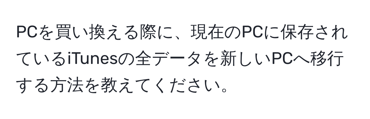 PCを買い換える際に、現在のPCに保存されているiTunesの全データを新しいPCへ移行する方法を教えてください。