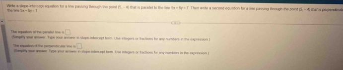 Write a slope-intercept equation for a line passing through the point (5,-4) that is parallel to the line 5x+6y=7 Then write a second equation for a line passing through the point (5,-4) that is perpendicula 
the line 5x+6y=7
The equation of the parallel line is □
(Simplify your answer. Type your answer in slope-intercept form. Use integers or fractions for any numbers in the expression.) 
The equation of the perpendicular line is □
(Simplity your answer. Type your answer in slope-intercept form. Use integers or fractions for any numbers in the expression.)