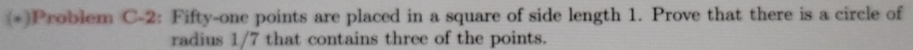 (*)Problem C-2: Fifty-one points are placed in a square of side length 1. Prove that there is a circle of 
radius 1/7 that contains three of the points.