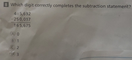 Which digit correctly completes the subtraction statement?
beginarrayr 45,692 -250,017 hline 165,675endarray
A) 0
B) 1
C 2
D3