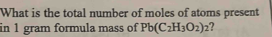 What is the total number of moles of atoms present 
in 1 gram formula mass of Pb(C_2H_3O_2)_2 ?