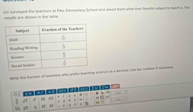 Lin surveyed the teachers at Pike Elementary School and asked them what their favorite subject to teach is. The
results are shown in the table.
Write the fraction of teachers who prefer teaching science as a decimal. Use bar notation if necessary
a / a ( ) a u () zU fie
a
H   g r
m sigma° ω1 (0] 1 z 1b e
1 C Dina
* U n 1