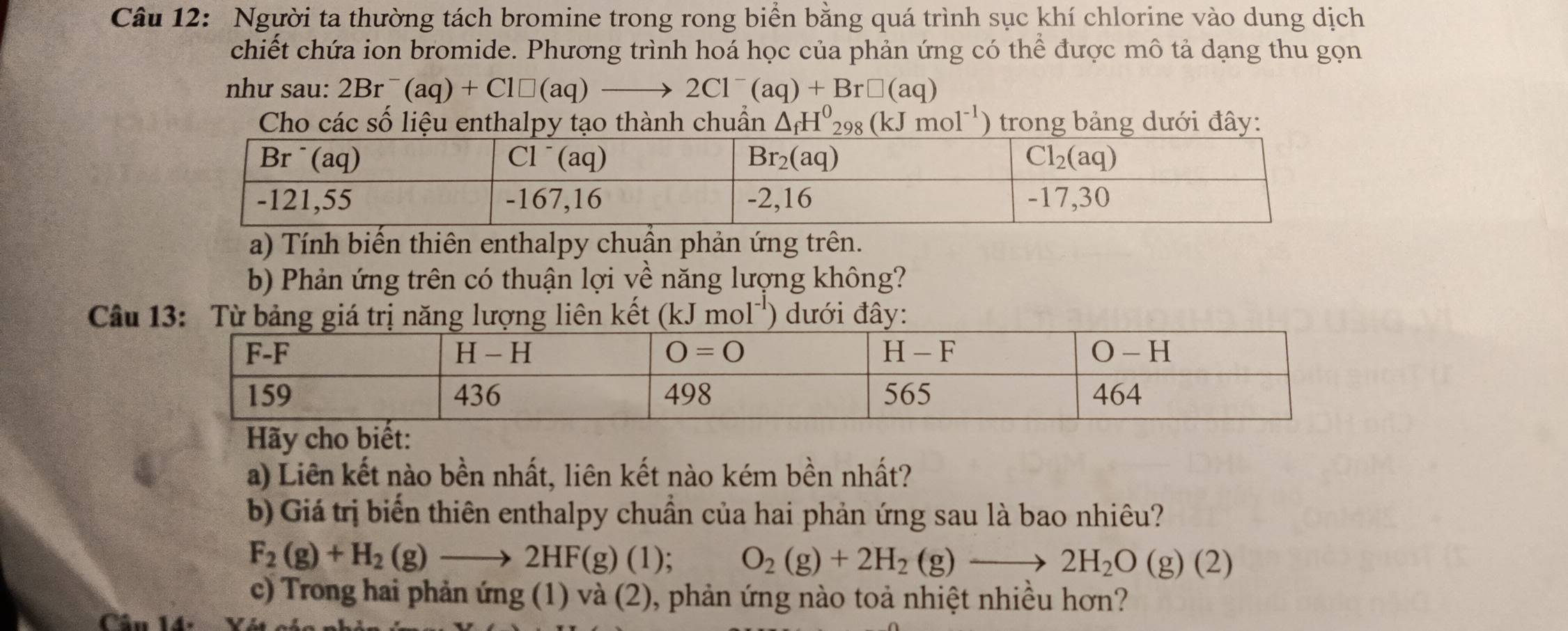 Người ta thường tách bromine trong rong biển bằng quá trình sục khí chlorine vào dung dịch
chiết chứa ion bromide. Phương trình hoá học của phản ứng có thể được mô tả dạng thu gọn
như sau: 2Br^-(aq)+Cl□ (aq)to 2Cl^-(aq)+Br□ (aq)
Cho các số liệu enthalpy tạo thành chuẩn △ _fH^0_298(kJmol^(-1)) trong bảng dưới đây:
a) Tính biến thiên enthalpy chuẩn phản ứng trên.
b) Phản ứng trên có thuận lợi về năng lượng không?
Câu 13: Từ bảng giá trị năng lượng liên kết (kJmol^(-1)) ) dưới đây:
a) Liên kết nào bền nhất, liên kết nào kém bền nhất?
b) Giá trị biến thiên enthalpy chuẩn của hai phản ứng sau là bao nhiêu?
F_2(g)+H_2(g)to 2HF(g)(1); O_2(g)+2H_2(g)to 2H_2O(g)(2)
c) Trong hai phản ứng (1) và (2), phản ứng nào toả nhiệt nhiều hơn?
C