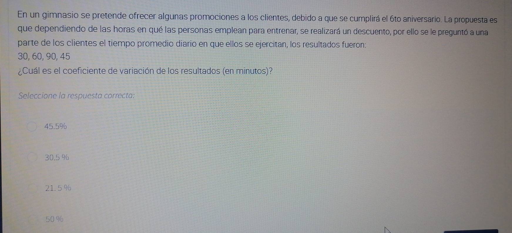 En un gimnasio se pretende ofrecer algunas promociones a los clientes, debido a que se cumplirá el 6to aniversario. La propuesta es
que dependiendo de las horas en qué las personas emplean para entrenar, se realizará un descuento, por ello se le preguntó a una
parte de los clientes el tiempo promedio diario en que ellos se ejercitan, los resultados fueron:
30, 60, 90, 45
¿Cuál es el coeficiente de variación de los resultados (en minutos)?
Seleccione la respuesta correcta:
45.5%
30.5 %
21. 5%
50%