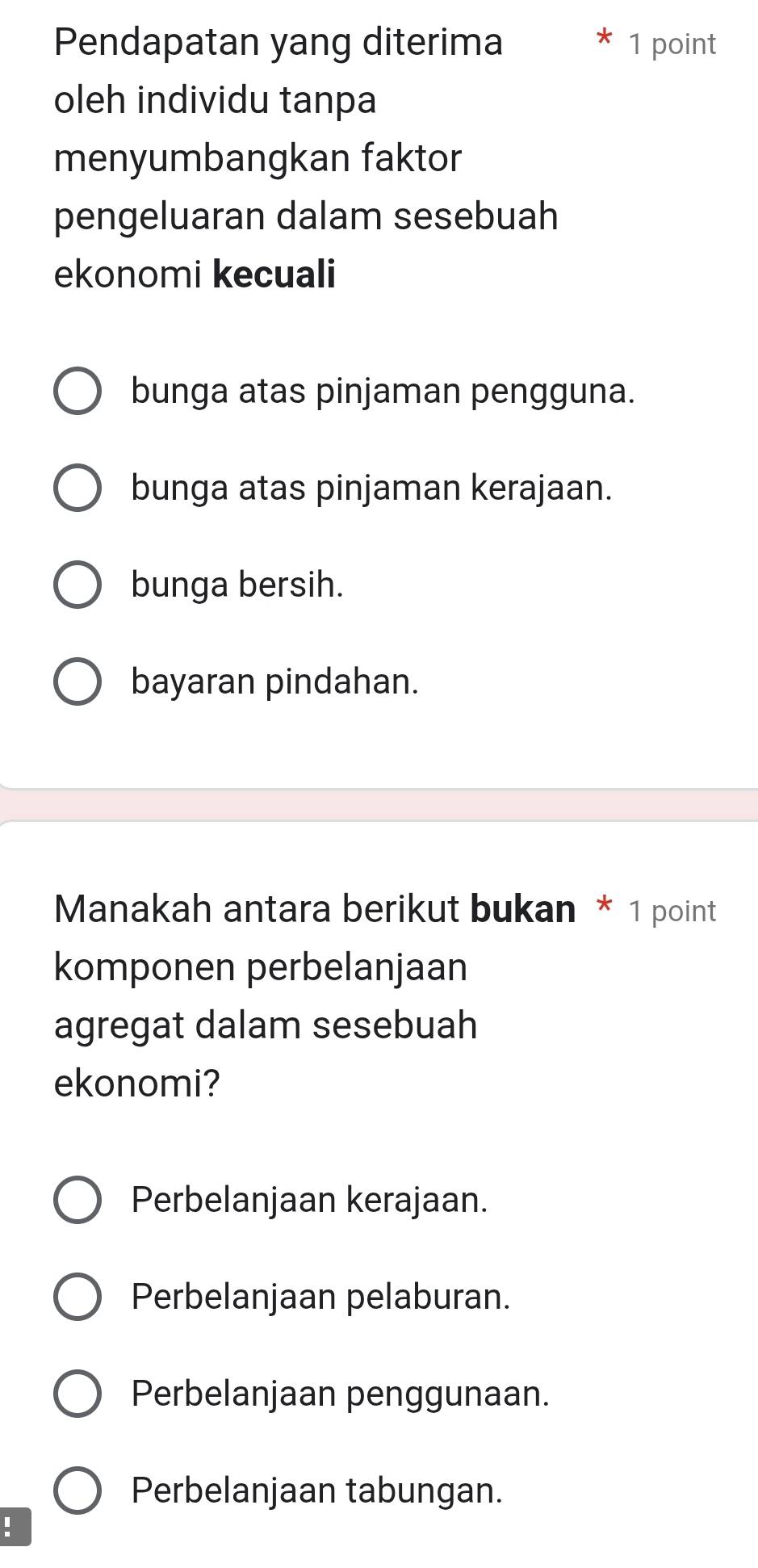 Pendapatan yang diterima 1 point
oleh individu tanpa
menyumbangkan faktor
pengeluaran dalam sesebuah
ekonomi kecuali
bunga atas pinjaman pengguna.
bunga atas pinjaman kerajaan.
bunga bersih.
bayaran pindahan.
Manakah antara berikut bukan * 1 point
komponen perbelanjaan
agregat dalam sesebuah
ekonomi?
Perbelanjaan kerajaan.
Perbelanjaan pelaburan.
Perbelanjaan penggunaan.
Perbelanjaan tabungan.
: