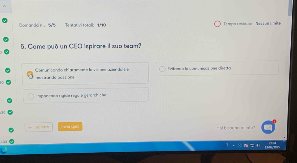 Domanda n.: 5/5 Tentativi totali: 1/10 Tempo residuo: Nessun limite
5. Come può un CEO ispirare il suo team?
Comunicando chiaramente la visione aziendale e Evitando la comunicazione diretta
mostrando passione
50
Imponendo rigide regole gerarchiche
: 39
Indietro Invia quiz
Hai bisogno di info?
: 33 23:04
13/02/2025