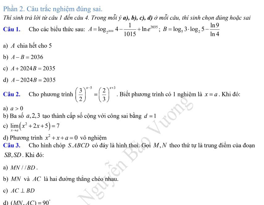 Phần 2. Câu trắc nghiệm đúng sai.
Thí sinh trả lời từ câu 1 đến câu 4. Trong mỗi ý a), b), c), d) ở mỗi câu, thí sinh chọn đúng hoặc sai
Câu 1. Cho các biểu thức sau: A=log _2^(2009)4- 1/1015 +ln e^(2035); B=log _53· log _25- ln 9/ln 4 
a) A chia hết cho 5
b) A-B=2036
c) A+2024B=2035
d) A-2024B=2035
Câu 2. Cho phương trình ( 3/2 )^x-5=( 2/3 )^x+3. Biết phương trình có 1 nghiệm là x=a. Khi đó:
a) a>0
b) Ba số a, 2, 3 tạo thành cấp số cộng với công sai bằng d=1
c) limlimits _xto a(x^2+2x+5)=7
d) Phương trình x^2+x+a=0 vô nghiệm
Câu 3. Cho hình chóp S. ABCD có đáy là hình thoi. Gọi M, N theo thứ tự là trung điểm của đoạn
SB,SD . Khi đó:
a) MN//BD. 
b) MN và AC là hai đường thắng chéo nhau.
c) AC⊥ BD
d) (MN.AC)=90°