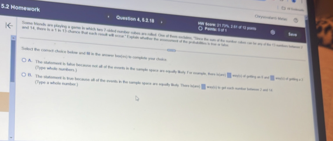 Chrysovalanti Melas
5.2 Homework Question a 5.2.18 HW Score: 21.73%, 2.61 of 12 points
Points: 0 of 1 Save
Some friends are playing a game in which two 7 -sided number cubes are rolled. One of them exclaims, "Since the sum of the number cubes can be ay of the 1 numbers ten 
and 14, there is a 1 in 13 chance that each result will occur." Explain whether the assessment of the probabilities is true or false

Select the correct choice below and fill in the answer box(es) to complete your choice
(Type whole numbers.)
A. The statement is false because not all of the events in the sample space are equally likely. For example, there i h(are)□ mof(s)ofoutingant a □ wy(s) ofgetings2
B. The statement is true because all of the events in the sample space are equally likely. There isi are □ way(s) to get each number between 2 and 14
(Type a whole number.)