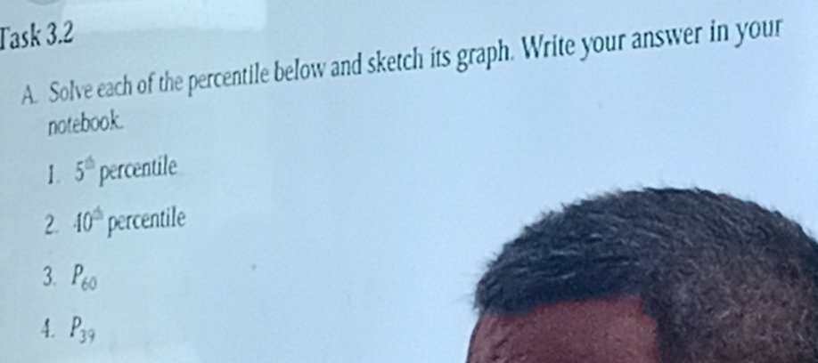 Task 3.2 
A. Solve each of the percentile below and sketch its graph. Write your answer in your 
notebook. 
1. 5^(th) percentile 
2. 40^(th) percentile 
3. P_60
4. P_39