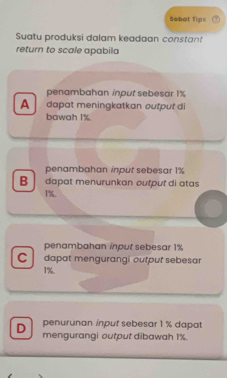 Sobat Tips
Suatu produksi dalam keadaan constant
return to scale apabila
penambahan input sebesar 1%
A dapɑt meningkatkan output di
bawah 1%.
penambahan input sebesar 1%
B
1%.
penambahan input sebesar 1%
C dapat mengurangi output sebesar
1%.
D penurunan input sebesar 1 % dapat
mengurangi output dibawah 1%.