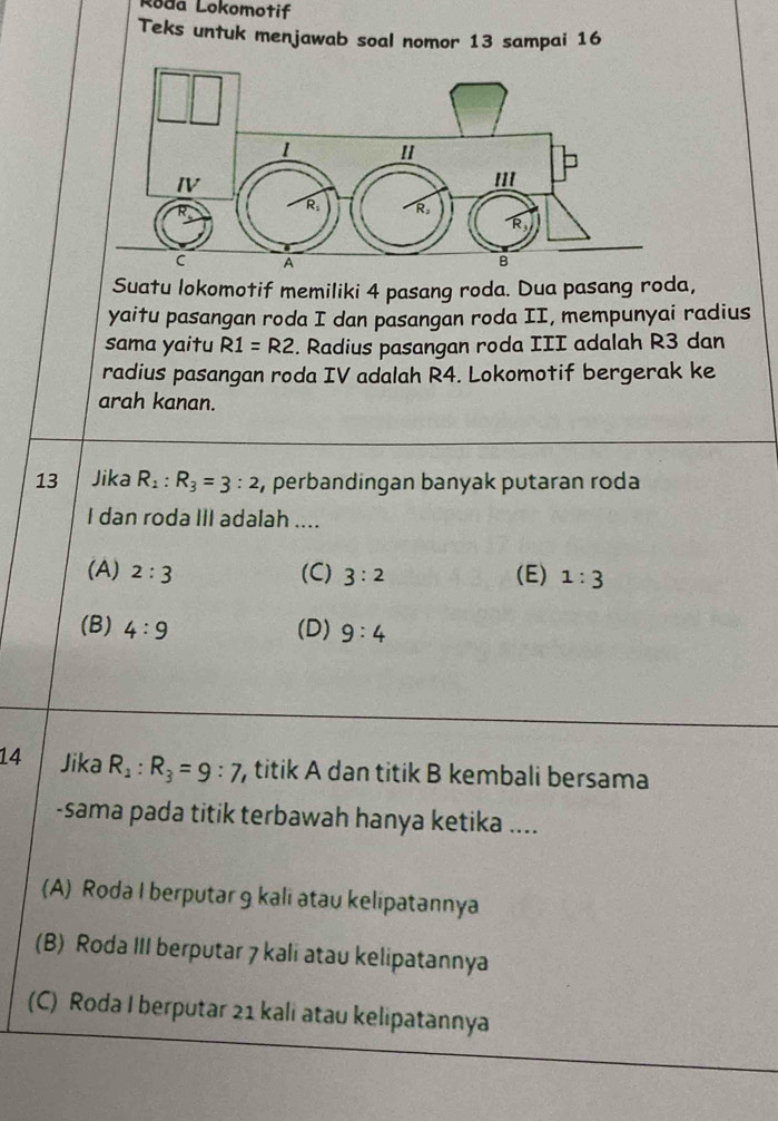 Roda Lokomotif
Teks untuk menjawab soal nomor 13 sampai 16
Suatu lokomotif memiliki 4 pasang roda. Dua pasang roda,
yaitu pasangan roda I dan pasangan roda II, mempunyai radius
sama yaitu R1=R2. Radius pasangan roda III adalah R3 dan
radius pasangan roda IV adalah R4. Lokomotif bergerak ke
arah kanan.
13 Jika R_1:R_3=3:2 , perbandingan banyak putaran roda
I dan roda III adalah ....
(A) 2:3 (C) 3:2 (E) 1:3
(B) 4:9 (D) 9:4
14 Jika R_1:R_3=9:7 , titik A dan titik B kembali bersama
-sama pada titik terbawah hanya ketika ....
(A) Roda I berputar 9 kali atau kelipatannya
(B) Roda III berputar 7 kali atau kelipatannya
(C) Roda I berputar 21 kali atau kelipatannya