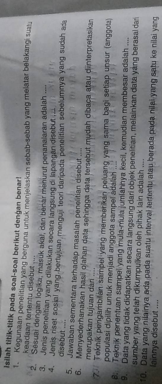 Isilah titik-titik pada soal-soal berikut dengan benar! 
1. Kegunaan penelitian yang berguna untuk menjelaskan sebab-sebab yang melatar belakangi suatu 
keadaan tertentu disebut .... 
2. Sesual dengan logika, masuk akal, dan benar menurut penanalaran adalah .... 
3. Jenis penelitian yang dilakukan secara langsung di lapangan disebut . 
4. Jenis riset sosial yang bertujuan menguji teori daripada penelitian sebelumnya yang sudah ada 
disebut .... 
5. Jawaban sementara terhadap masalah penelitian disebut .... 
6. Menyederhanakan hasil olahan data sehingga data tersebut mudah dibaca atau diinterpretasikan 
merupakan tujuan dári .... 
7. Teknik pengambilan sampel yang memberikan peluang yang sama bagi setiap unsur (anggota) 
populasi dipilih untuk menjadi anggota sampel adalah .... 
8. Teknjk penentuan sampel yang mula-mula jumlahhya kecil, kemudian membesar adalah .... 
9. Data yang tidak didapatkan secara langsung dari objek penelitian, melainkan data yang berasal dari 
sumber yang telah dikumpulkan oleh pihak lain adalah .... 
10. Data yang nilainya ada pada suatu interval tertentu atau berada pada nilai yang satu ke nilai yang 
fainnya disebut ....