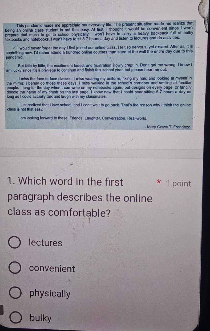 This pandemic made me appreciate my everyday life. The present situation made me realize that
being an online class student is not that easy. At first, I thought it would be convenient since I won't
prepare that much to go to school physically. I won't have to carry a heavy backpack full of bulky
textbooks and notebooks. I won't have to sit 5-7 hours a day and listen to lectures and do activities.
I would never forget the day I first joined our online class. I felt so nervous, yet excited. After all, it is
something new. I'd rather attend a hundred online courses than stare at the wall the entire day due to this
pandemic.
But little by little, the excitement faded, and frustration slowly crept in. Don't get me wrong. I know I
am lucky since it's a privilege to continue and finish this school year, but please hear me out.
I miss the face-to-face classes. I miss wearing my uniform, fixing my hair, and looking at myself in
the mirror. I barely do those these days. I miss walking in the school's corridors and smiling at familiar
people. I long for the day when I can write on my notebooks again, put designs on every page, or fancily
doodle the name of my crush on the last page. I know now that I could bear sitting 5-7 hours a day as
long as I could actually talk and laugh with my classmates.
I just realized that I love school, and I can't wait to go back. That's the reason why I think the online
class is not that easy.
I am looking forward to these: Friends. Laughter. Conversation. Real-world.
- Mary Grace T. Frondozo
1. Which word in the first 1 point
paragraph describes the online
class as comfortable?
lectures
convenient
physically
bulky