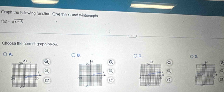 Graph the following function. Give the x - and y-intercepts.
f(x)=sqrt(x-5)
Choose the correct graph below. 
A. 
B. 
C. 
D. 
Q 
a 
a