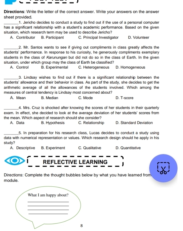 Directions: Write the letter of the correct answer. Write your answers on the answer
sheet provided.
_1. Jericho decides to conduct a study to find out if the use of a personal computer
has a significant relationship with a student's academic performance. Based on the given
situation, which research term may be used to describe Jericho?
A. Contributor B. Participant C. Principal Investigator D. Volunteer
_2. Mr. Santos wants to see if giving out compliments in class greatly affects the
students' performance. In response to his curiosity, he generously compliments exemplary
students in the class of Karunungan but did not do so in the class of Earth. In the given
situation, under which group may the class of Earth be classified?
A. Control B. Experimental C. Heterogeneous D. Homogeneous
_3. Lindsay wishes to find out if there is a significant relationship between the
students' allowance and their behavior in class. As part of the study, she decides to get the
arithmetic average of all the allowances of the students involved. Which among the
measures of central tendency is Lindsay most concerned about?
A. Mean B. Median C. Mode D. T-score
_4. Mrs. Cruz is shocked after knowing the scores of her students in their quarterly
exam. In effect, she decided to look at the average deviation of her students' scores from
the mean. Which aspect of research should she consider?
A. Data B. Hypothesis C. Relationship D. Standard Deviation
_5. In preparation for his research class, Lucas decides to conduct a study using
data with numerical representation or values. Which research design should he apply in his
study?
A. Descriptive B. Experiment C. Qualitative D. Quantitative
REFLECTIVE LEARNING
Directions: Complete the thought bubbles below by what you have learned from
module.