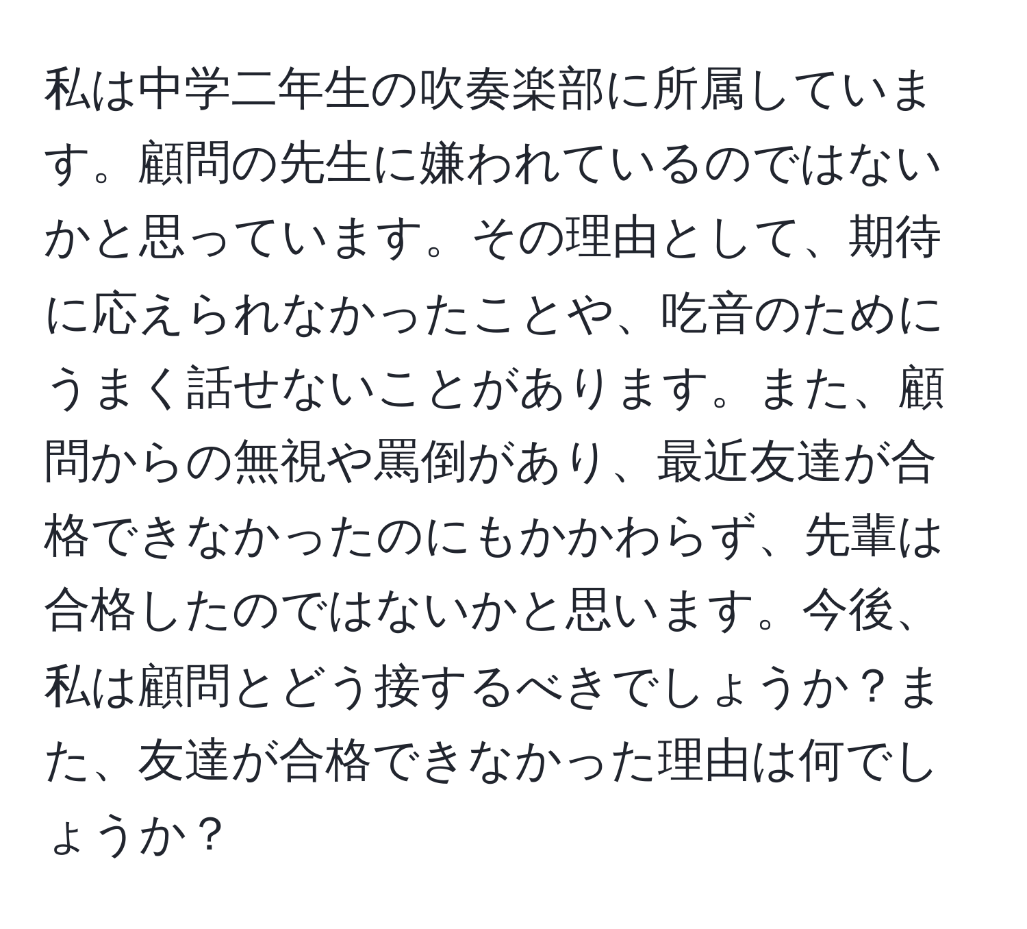 私は中学二年生の吹奏楽部に所属しています。顧問の先生に嫌われているのではないかと思っています。その理由として、期待に応えられなかったことや、吃音のためにうまく話せないことがあります。また、顧問からの無視や罵倒があり、最近友達が合格できなかったのにもかかわらず、先輩は合格したのではないかと思います。今後、私は顧問とどう接するべきでしょうか？また、友達が合格できなかった理由は何でしょうか？