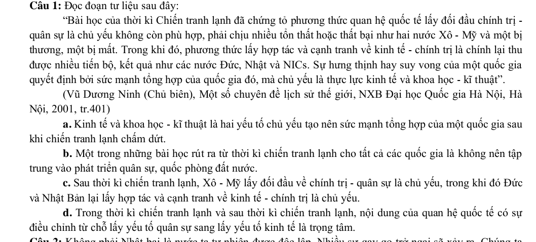 Đọc đoạn tư liệu sau đây:
*Bài học của thời kì Chiến tranh lạnh đã chứng tỏ phương thức quan hệ quốc tế lấy đối đầu chính trị -
quân sự là chủ yếu không còn phù hợp, phải chịu nhiều tồn thất hoặc thất bại như hai nước Xô - Mỹ và một bị
thương, một bị mất. Trong khi đó, phương thức lấy hợp tác và cạnh tranh về kinh tế - chính trị là chính lại thu
được nhiều tiến bộ, kết quả như các nước Đức, Nhật và NICs. Sự hưng thịnh hay suy vong của một quốc gia
quyết định bởi sức mạnh tổng hợp của quốc gia đó, mà chủ yếu là thực lực kinh tế và khoa học - kĩ thuật”.
(Vũ Dương Ninh (Chủ biên), Một số chuyên đề lịch sử thế giới, NXB Đại học Quốc gia Hà Nội, Hà
Nội, 2001, tr.401)
a. Kinh tế và khoa học - kĩ thuật là hai yếu tố chủ yếu tạo nên sức mạnh tổng hợp của một quốc gia sau
khi chiến tranh lạnh chấm dứt.
b. Một trong những bài học rút ra từ thời kì chiến tranh lạnh cho tất cả các quốc gia là không nên tập
trung vào phát triển quân sự, quốc phòng đất nước.
c. Sau thời kì chiến tranh lạnh, Xô - Mỹ lấy đối đầu về chính trị - quân sự là chủ yếu, trong khi đó Đức
và Nhật Bản lại lấy hợp tác và cạnh tranh về kinh tế - chính trị là chủ yếu.
d. Trong thời kì chiến tranh lạnh và sau thời kì chiến tranh lạnh, nội dung của quan hệ quốc tế có sự
điều chỉnh từ chỗ lấy yếu tố quân sự sang lấy yếu tố kinh tế là trọng tâm.