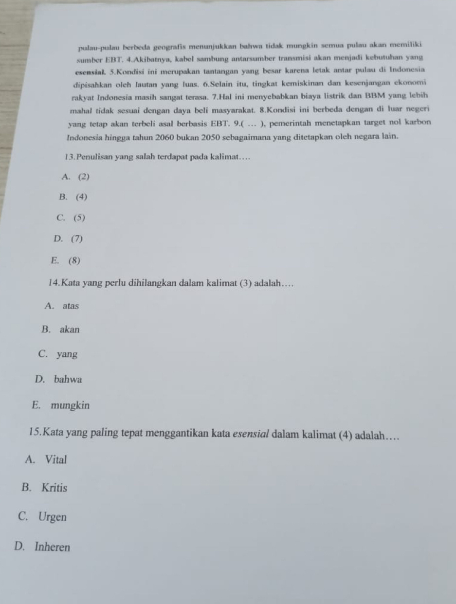 pulau-pulau berbeda geografis menunjukkan bahwa tidak mungkin semua pulau akan memiliki
sumber EBT. 4.Akibatnya, kabel sambung antarsumber transmisi akan menjadi kebutuhan yang
esensial. 5.Kondisi ini merupakan tantangan yang besar karena letak antar pulau di Indonesia
dipisahkan oleh lautan yang luas. 6.Selain itu, tingkat kemiskinan dan kesenjangan ekonomi
rakyat Indonesia masih sangat terasa. 7.Hal ini menyebabkan biaya listrik dan BBM yang lebih
mahal tidak sesuai dengan daya beli masyarakat. 8.Kondisi ini berbeda dengan di luar negeri
yang tetap akan terbeli asal berbasis EBT. 9.( … ), pemerintah menetapkan target nol karbon
Indonesia hingga tahun 2060 bukan 2050 sebagaimana yang ditetapkan oleh negara lain.
13.Penulisan yang salah terdapat pada kalimat…
A. (2)
B. (4)
C. (5)
D. (7)
E. (8)
14.Kata yang perlu dihilangkan dalam kalimat (3) adalah…
A. atas
B. akan
C. yang
D. bahwa
E. mungkin
15.Kata yang paling tepat menggantikan kata esensial dalam kalimat (4) adalah…
A. Vital
B. Kritis
C. Urgen
D. Inheren