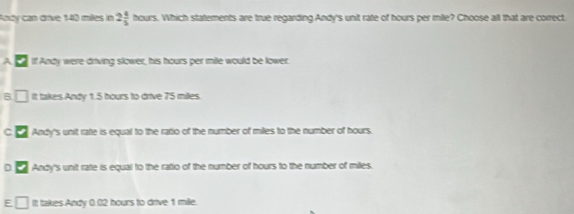 Andy can drive 140 miles in 2 4/5  houn s. Which statements are true regarding Andy's unit rate of hours per mile? Choose all that are correct
If Andy were driving slower, his hours per mile would be lower.
B □ It takes Andy 1.5 hours to drive 75 milles.
C. Andy's unit rate is equal to the ratio of the number of miles to the number of hours.
DC Andy's unit rate is equal to the ratio of the number of hours to the number of milles.
E It takes Andy 0.02 hours to drive 1 mile.