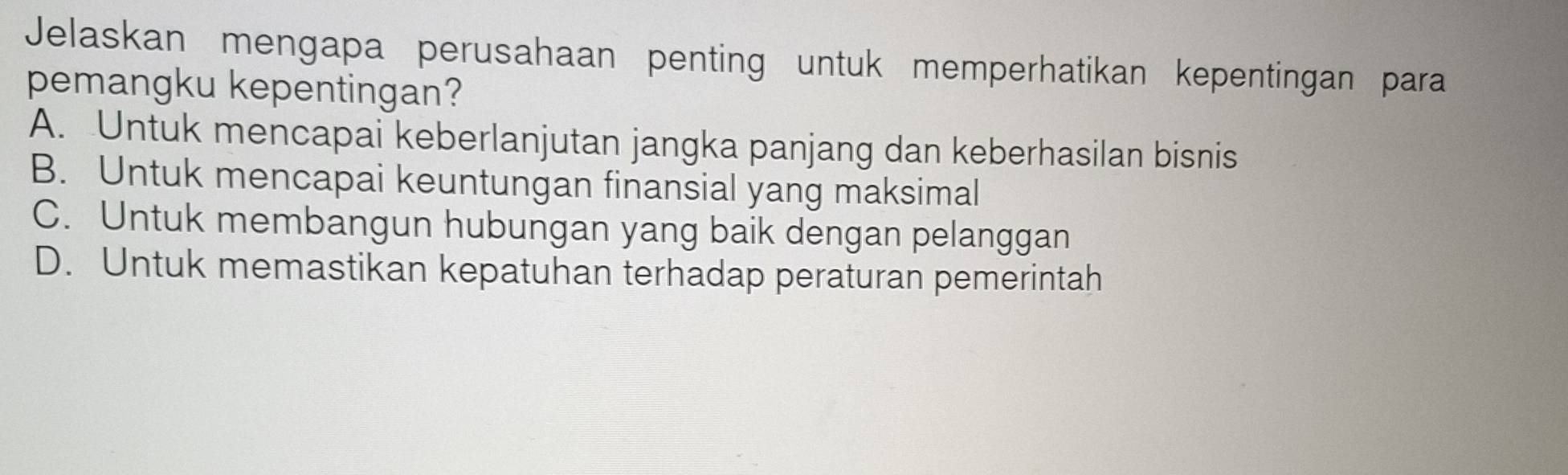 Jelaskan mengapa perusahaan penting untuk memperhatikan kepentingan para
pemangku kepentingan?
A. Untuk mencapai keberlanjutan jangka panjang dan keberhasilan bisnis
B. Untuk mencapai keuntungan finansial yang maksimal
C. Untuk membangun hubungan yang baik dengan pelanggan
D. Untuk memastikan kepatuhan terhadap peraturan pemerintah