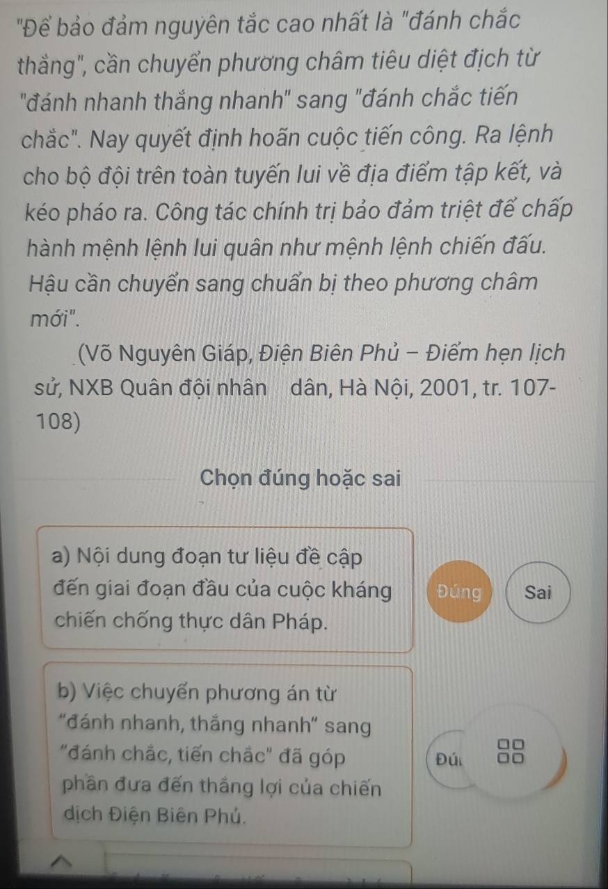 "Để bảo đảm nguyên tắc cao nhất là "đánh chắc 
thắng", cần chuyển phương châm tiêu diệt địch từ 
"đánh nhanh thắng nhanh" sang "đánh chắc tiến 
chắc". Nay quyết định hoãn cuộc tiến công. Ra lệnh 
cho bộ đội trên toàn tuyến lui về địa điểm tập kết, và 
kéo pháo ra. Công tác chính trị bảo đảm triệt để chấp 
hành mệnh lệnh lui quân như mệnh lệnh chiến đấu. 
Hậu cần chuyển sang chuẩn bị theo phương châm 
mới". 
(Võ Nguyên Giáp, Điện Biên Phủ - Điểm hẹn lịch 
sử, NXB Quân đội nhân dân, Hà Nội, 2001, tr. 107 - 
108) 
Chọn đúng hoặc sai 
a) Nội dung đoạn tư liệu đề cập 
đến giai đoạn đầu của cuộc kháng Đúng Sai 
chiến chống thực dân Pháp. 
b) Việc chuyển phương án từ 
"đánh nhanh, thắng nhanh" sang
□□
"đánh chắc, tiến chắc" đã góp Đú □□
phần đưa đến thắng lợi của chiến 
dịch Điện Biên Phú.