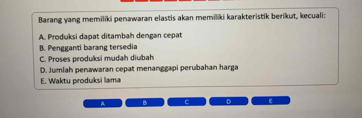 Barang yang memiliki penawaran elastis akan memiliki karakteristik berikut, kecuali:
A. Produksi dapat ditambah dengan cepat
B. Pengganti barang tersedia
C. Proses produksi mudah diubah
D. Jumlah penawaran cepat menanggapi perubahan harga
E. Waktu produksi lama
A B
E