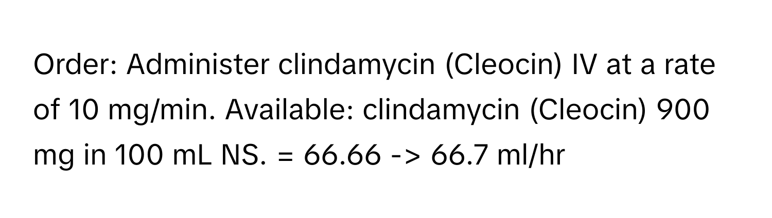 Order: Administer clindamycin (Cleocin) IV at a rate of 10 mg/min. Available: clindamycin (Cleocin) 900 mg in 100 mL NS. = 66.66 -> 66.7 ml/hr