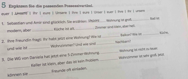 Ergänzen Sie die passenden Possessivartikel. 
euer | Unsere | Ihr | eure | Unsere | ihre | eure | Unser | euer | Ihre | Ihr | unsere 
1. Sebastian und Amir sind glücklich. Sie erzählen:. Unsere_ Wohnung ist groß. Bad ist 
modern, aber Küche ist alt. _Zimmer sind klein, aber hell. 
2. Ihre Freundin fragt: Ihr habt jetzt eine Wohnung? Wie ist _Balkon? Wie ist _Küche, 
und wie ist Wohnzimmer? Und wie sind _Nachbarn? 
3. Die WG von Daniela hat jetzt eine 5 -Zimmer-Wohnung._ _Wohnung ist nicht zu teuer. 
_Keller ist klein, aber das ist kein Problem. Wohnzimmer ist sehr groß. Jetzt 
können sie _Freunde oft einladen.