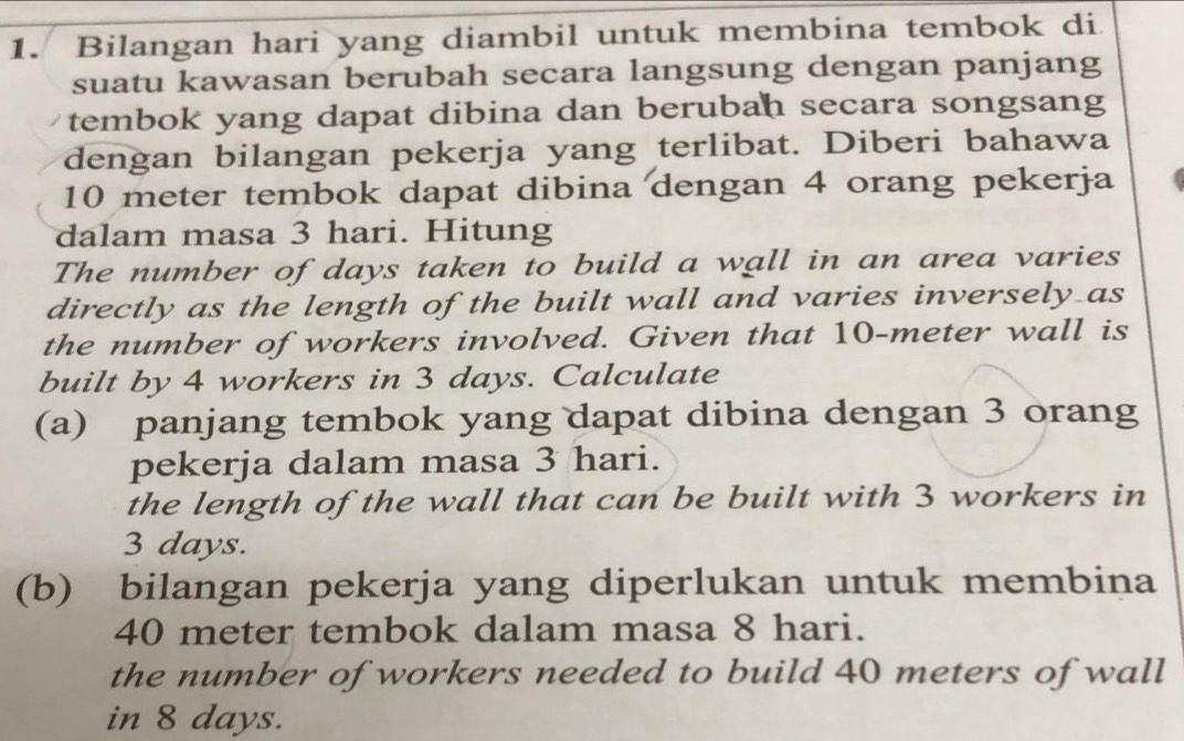 Bilangan hari yang diambil untuk membina tembok di 
suatu kawasan berubah secara langsung dengan panjang 
tembok yang dapat dibina dan berubah secara songsang 
dengan bilangan pekerja yang terlibat. Diberi bahawa
10 meter tembok dapat dibina dengan 4 orang pekerja 
dalam masa 3 hari. Hitung 
The number of days taken to build a wall in an area varies 
directly as the length of the built wall and varies inversely as 
the number of workers involved. Given that 10-meter wall is 
built by 4 workers in 3 days. Calculate 
(a) panjang tembok yang dapat dibina dengan 3 orang 
pekerja dalam masa 3 hari. 
the length of the wall that can be built with 3 workers in
3 days. 
(b) bilangan pekerja yang diperlukan untuk membina
40 meter tembok dalam masa 8 hari. 
the number of workers needed to build 40 meters of wall 
in 8 days.