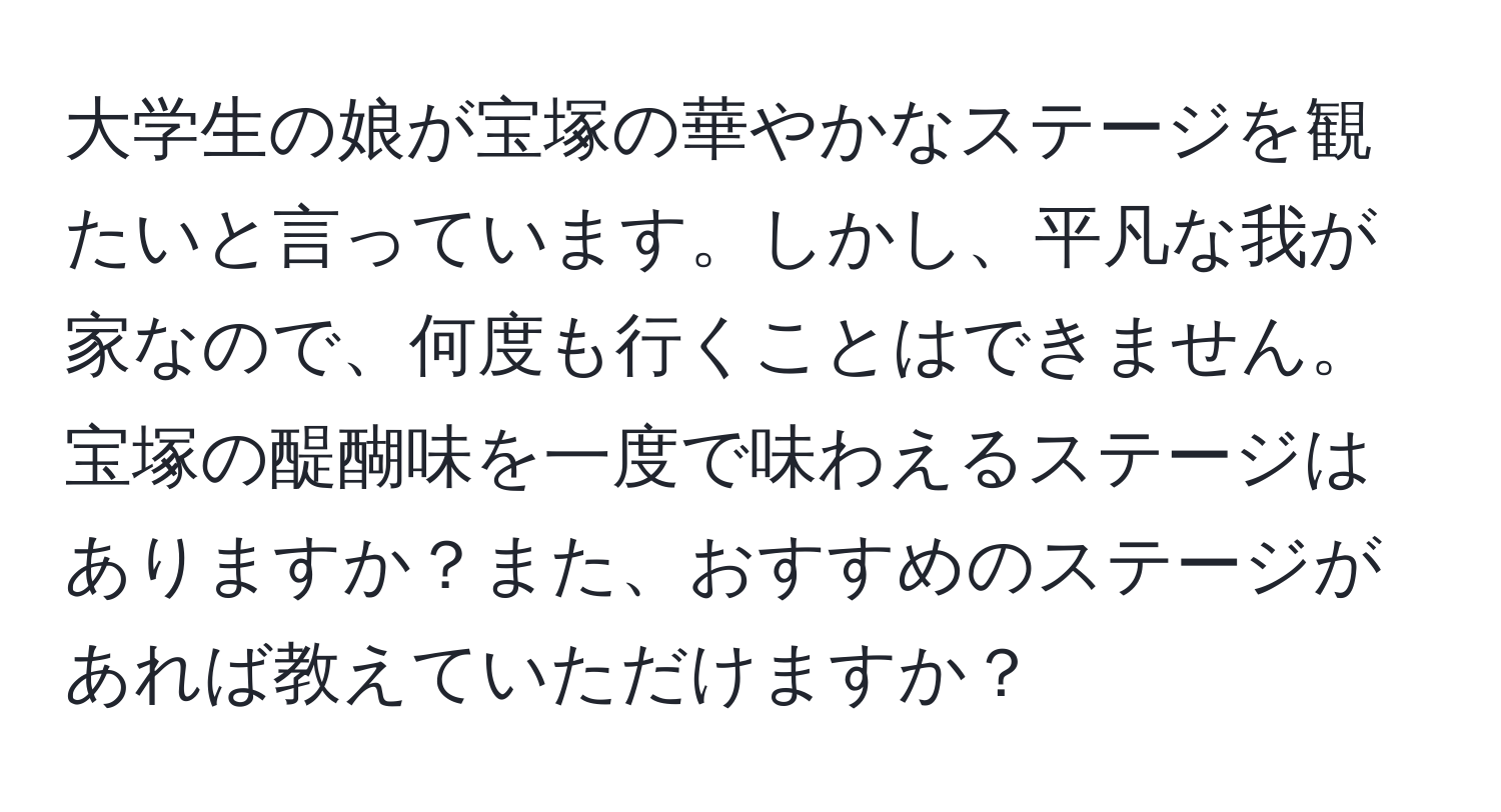 大学生の娘が宝塚の華やかなステージを観たいと言っています。しかし、平凡な我が家なので、何度も行くことはできません。宝塚の醍醐味を一度で味わえるステージはありますか？また、おすすめのステージがあれば教えていただけますか？