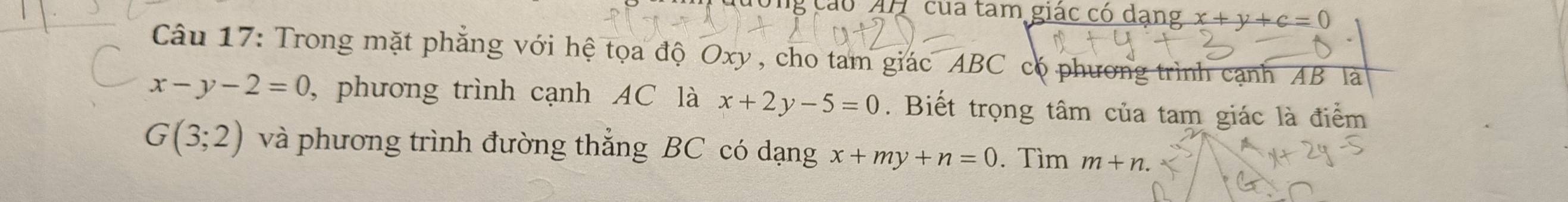 ng cáo AH của tam giác có dang x+y+c=0
Câu 17: Trong mặt phăng với hệ tọa độ Oxy , cho tam giác ABC có phương trình cạnh AB là
x-y-2=0 , phương trình cạnh AC là x+2y-5=0. Biết trọng tâm của tam giác là điểm
G(3;2) và phương trình đường thẳng BC có dạng x+my+n=0. Tìm m+n.