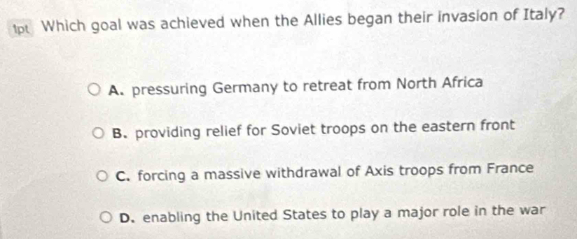 ip Which goal was achieved when the Allies began their invasion of Italy?
A. pressuring Germany to retreat from North Africa
B. providing relief for Soviet troops on the eastern front
C. forcing a massive withdrawal of Axis troops from France
D. enabling the United States to play a major role in the war