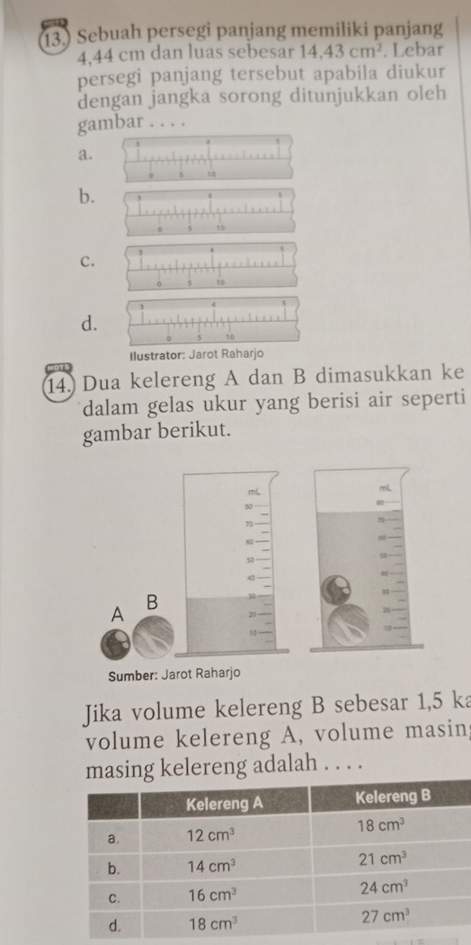 13.) Sebuah persegi panjang memiliki panjang
4.44 cm dan luas sebesar 14,43cm^2. Lebar
persegi panjang tersebut apabila diukur
dengan jangka sorong ditunjukkan oleh
gambar . . . .
a.
b.
C.
d.
Ilustrator: Jarot Raharjo
14. Dua kelereng A dan B dimasukkan ke
dalam gelas ukur yang berisi air seperti
gambar berikut.
mL
83
70
60
50
40
A
B 30
20
10
Sumber: Jarot Raharjo
Jika volume kelereng B sebesar 1,5 ka
volume kelereng A, volume masing
masing kelereng adalah . . . .