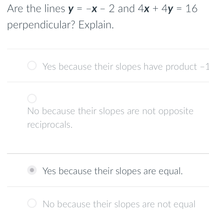 Are the lines y=-x-2 and 4x+4y=16
perpendicular? Explain.
Yes because their slopes have product −1
No because their slopes are not opposite
reciprocals.
Yes because their slopes are equal.
No because their slopes are not equal