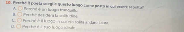 Perché il poeta sceglie questo luogo come posto in cui essere sepolto?
A. Perché è un luogo tranquillo.
B. Perché desidera la solitudine.
C. Perché è il luogo in cui era solita andare Laura.
D. Perché è il suo luogo ideale